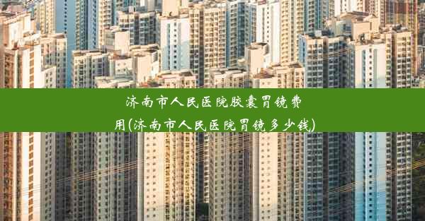 济南市人民医院胶囊胃镜费用(济南市人民医院胃镜多少钱)