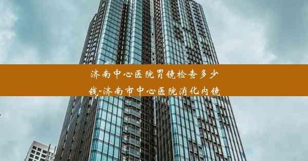 济南中心医院胃镜检查多少钱-济南市中心医院消化内镜