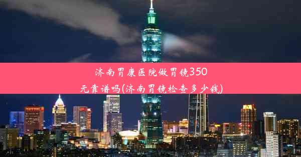 济南胃康医院做胃镜350元靠谱吗(济南胃镜检查多少钱)