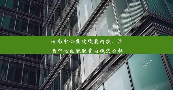 济南中心医院胶囊内镜、济南中心医院胶囊内镜怎么样