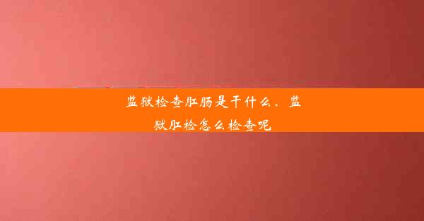 监狱检查肛肠是干什么、监狱肛检怎么检查呢