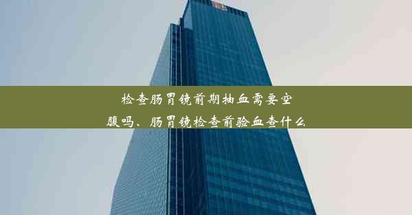 检查肠胃镜前期抽血需要空腹吗、肠胃镜检查前验血查什么