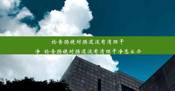 检查肠镜时肠道没有清理干净_检查肠镜时肠道没有清理干净怎么办