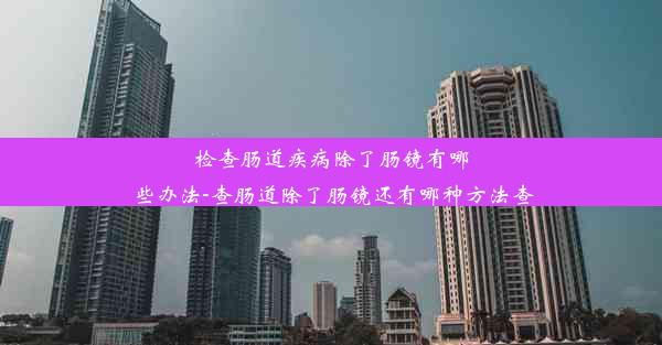 检查肠道疾病除了肠镜有哪些办法-查肠道除了肠镜还有哪种方法查