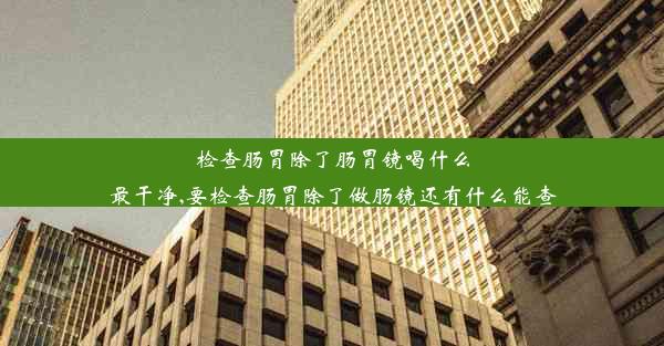 检查肠胃除了肠胃镜喝什么最干净,要检查肠胃除了做肠镜还有什么能查