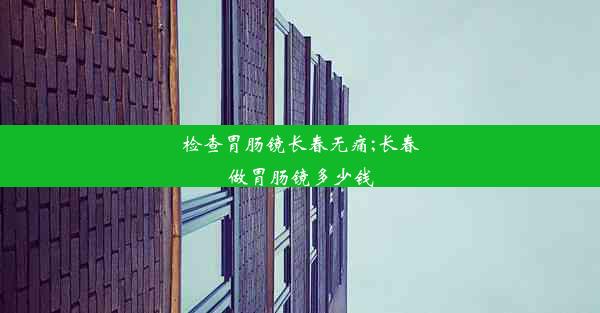 检查胃肠镜长春无痛;长春做胃肠镜多少钱