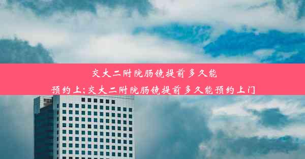 交大二附院肠镜提前多久能预约上;交大二附院肠镜提前多久能预约上门