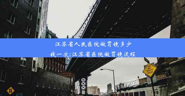 江苏省人民医院做胃镜多少钱一次;江苏省医院做胃镜流程