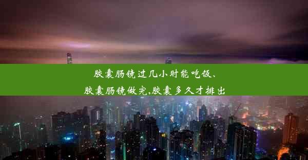 胶囊肠镜过几小时能吃饭、胶囊肠镜做完,胶囊多久才排出