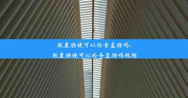 胶囊肠镜可以检查直肠吗、胶囊肠镜可以检查直肠吗视频