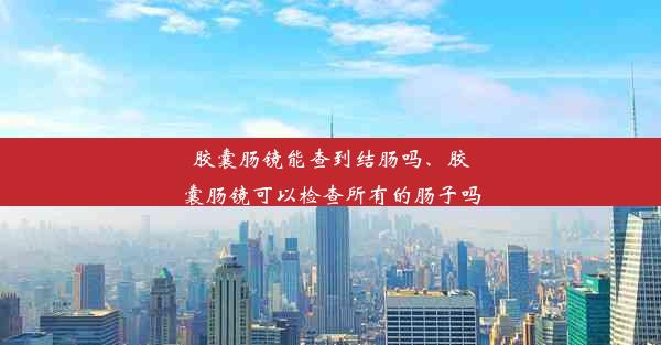 胶囊肠镜能查到结肠吗、胶囊肠镜可以检查所有的肠子吗