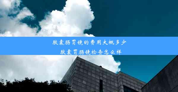 胶囊肠胃镜的费用大概多少_胶囊胃肠镜检查怎么样