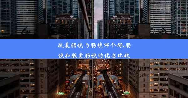 胶囊肠镜与肠镜哪个好,肠镜和胶囊肠镜的优劣比较