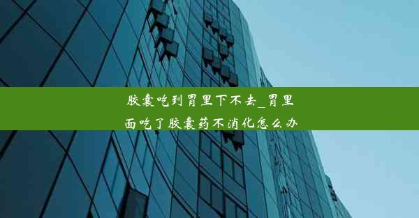 胶囊吃到胃里下不去_胃里面吃了胶囊药不消化怎么办