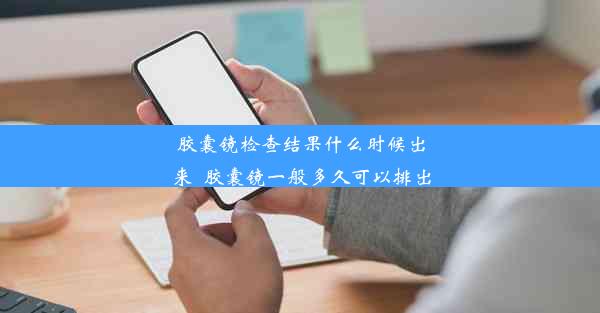 胶囊镜检查结果什么时候出来_胶囊镜一般多久可以排出