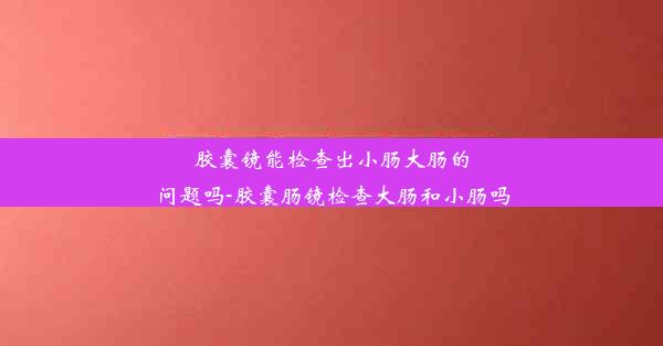 胶囊镜能检查出小肠大肠的问题吗-胶囊肠镜检查大肠和小肠吗