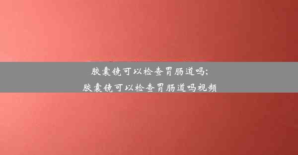 <b>胶囊镜可以检查胃肠道吗;胶囊镜可以检查胃肠道吗视频</b>