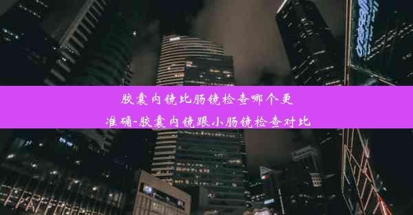 胶囊内镜比肠镜检查哪个更准确-胶囊内镜跟小肠镜检查对比