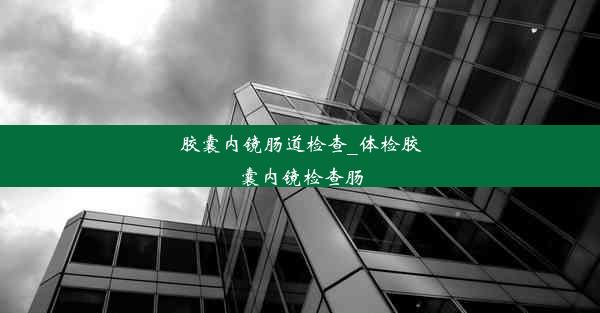 胶囊内镜肠道检查_体检胶囊内镜检查肠