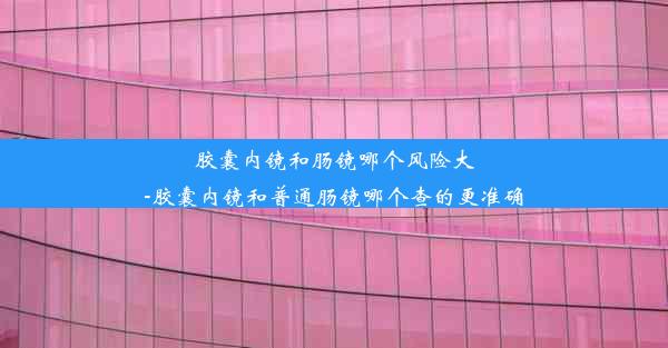 胶囊内镜和肠镜哪个风险大-胶囊内镜和普通肠镜哪个查的更准确