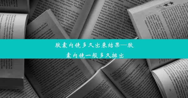 胶囊内镜多久出来结果—胶囊内镜一般多久排出