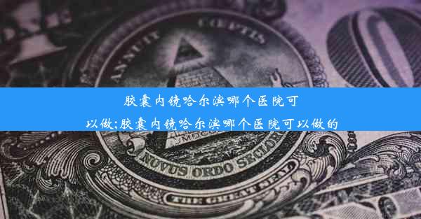 胶囊内镜哈尔滨哪个医院可以做;胶囊内镜哈尔滨哪个医院可以做的