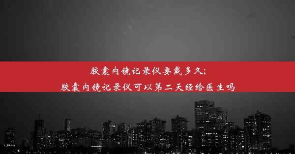 <b>胶囊内镜记录仪要戴多久;胶囊内镜记录仪可以第二天经给医生吗</b>