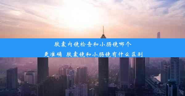 胶囊内镜检查和小肠镜哪个更准确_胶囊镜和小肠镜有什么区别