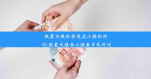 胶囊内镜检查通过小肠的时间;胶囊内镜查小肠要多长时间