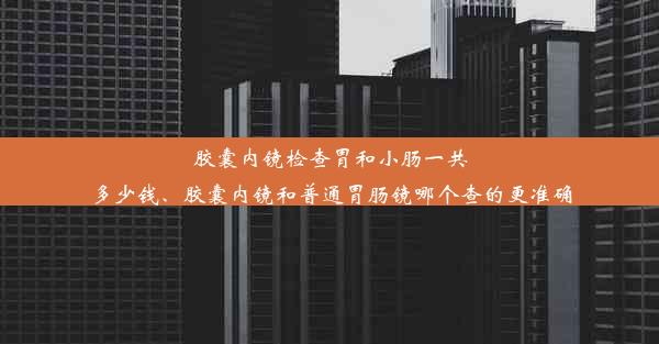 胶囊内镜检查胃和小肠一共多少钱、胶囊内镜和普通胃肠镜哪个查的更准确