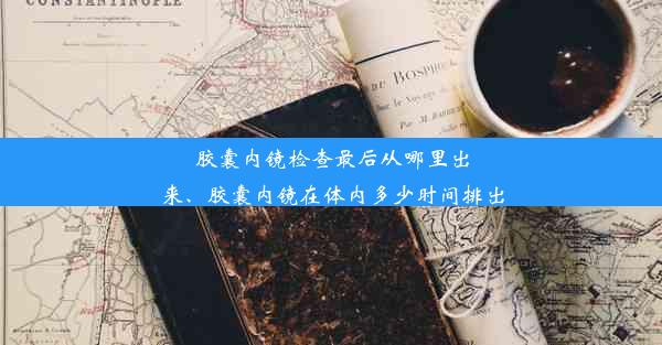 胶囊内镜检查最后从哪里出来、胶囊内镜在体内多少时间排出