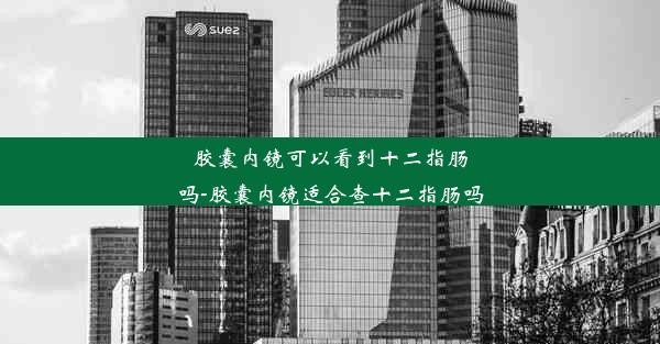 胶囊内镜可以看到十二指肠吗-胶囊内镜适合查十二指肠吗