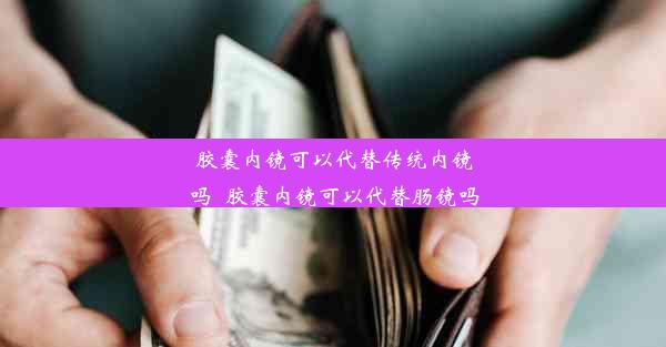 胶囊内镜可以代替传统内镜吗_胶囊内镜可以代替肠镜吗