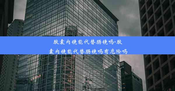 胶囊内镜能代替肠镜吗-胶囊内镜能代替肠镜吗有危险吗