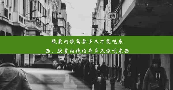 胶囊内镜需要多久才能吃东西、胶囊内镜检查多久能吃东西