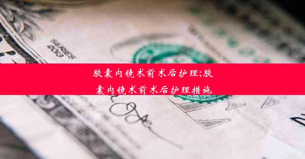 胶囊内镜术前术后护理;胶囊内镜术前术后护理措施