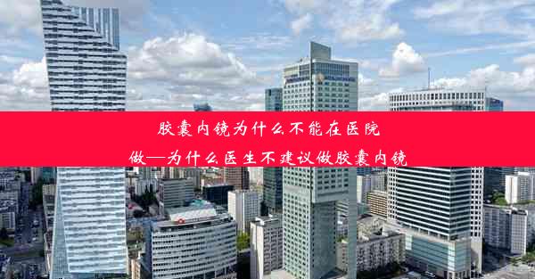 胶囊内镜为什么不能在医院做—为什么医生不建议做胶囊内镜