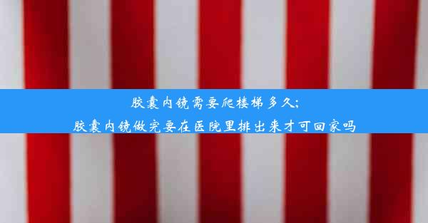 胶囊内镜需要爬楼梯多久;胶囊内镜做完要在医院里排出来才可回家吗