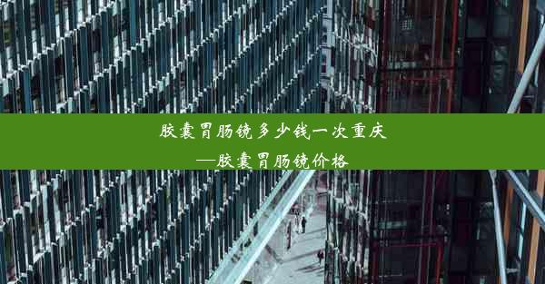 胶囊胃肠镜多少钱一次重庆—胶囊胃肠镜价格