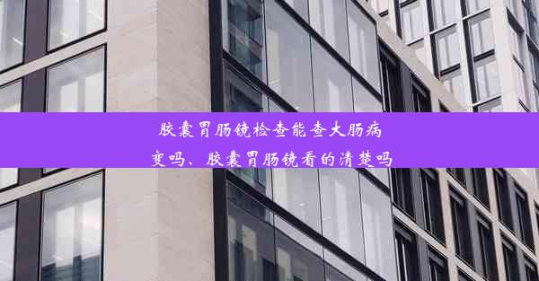 胶囊胃肠镜检查能查大肠病变吗、胶囊胃肠镜看的清楚吗