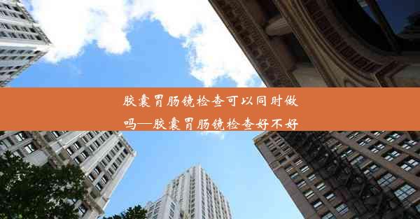 胶囊胃肠镜检查可以同时做吗—胶囊胃肠镜检查好不好