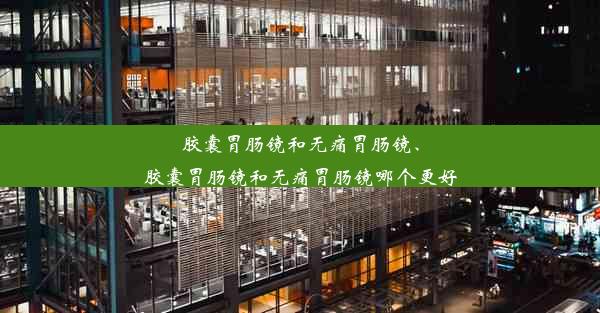 胶囊胃肠镜和无痛胃肠镜、胶囊胃肠镜和无痛胃肠镜哪个更好