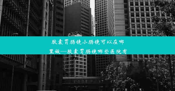 胶囊胃肠镜小肠镜可以在哪里做—胶囊胃肠镜哪些医院有