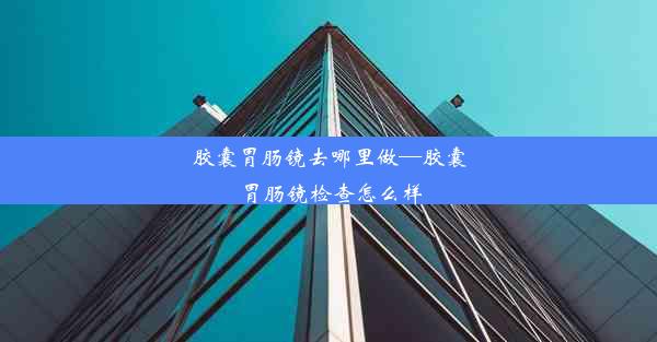 胶囊胃肠镜去哪里做—胶囊胃肠镜检查怎么样