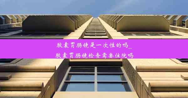 胶囊胃肠镜是一次性的吗_胶囊胃肠镜检查需要住院吗