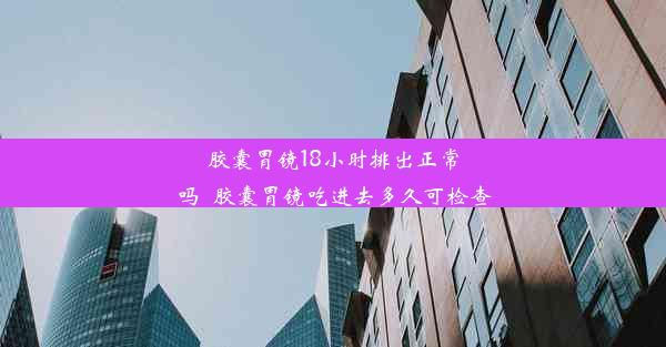 胶囊胃镜18小时排出正常吗_胶囊胃镜吃进去多久可检查