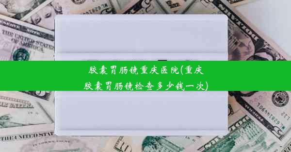 胶囊胃肠镜重庆医院(重庆胶囊胃肠镜检查多少钱一次)