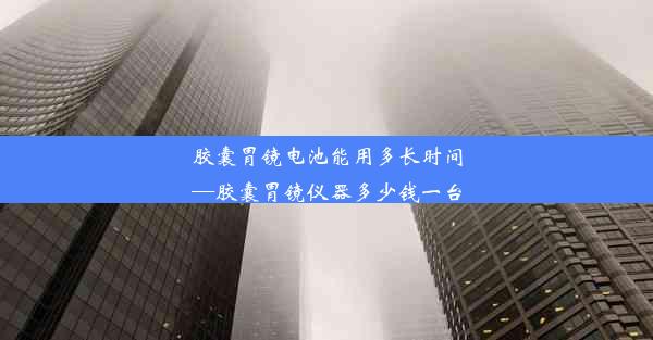 胶囊胃镜电池能用多长时间—胶囊胃镜仪器多少钱一台