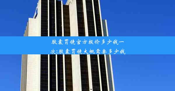 胶囊胃镜官方报价多少钱一次;胶囊胃镜大概需要多少钱