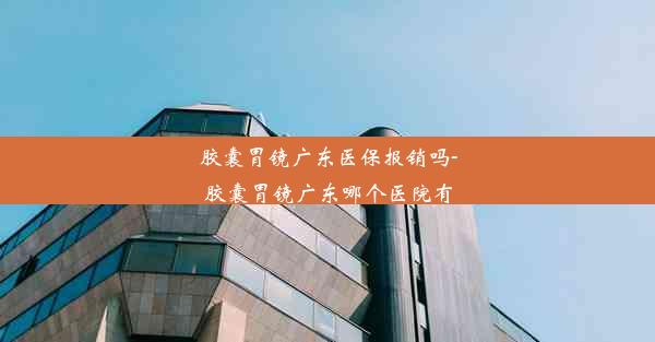 胶囊胃镜广东医保报销吗-胶囊胃镜广东哪个医院有